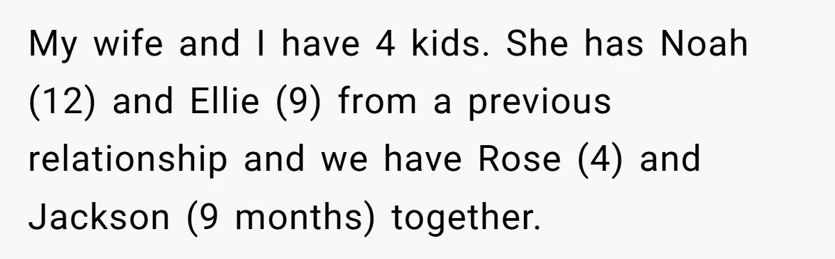 My wife and I have 4 kids. She has Noah (12) and Ellie (9) from a previous relationship and we have Rose (4) and Jackson (9 months) together.