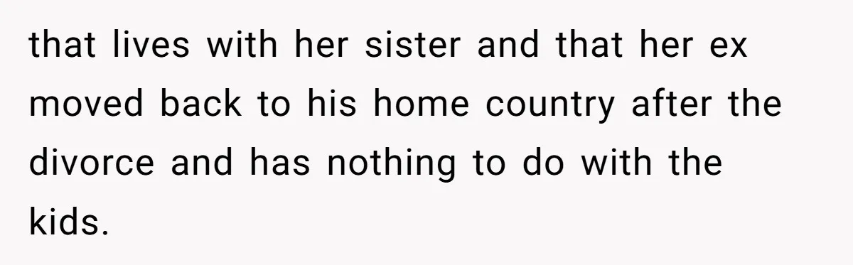 that lives with her sister and that her ex moved back to his home country after the divorce and has nothing to do with the kids.