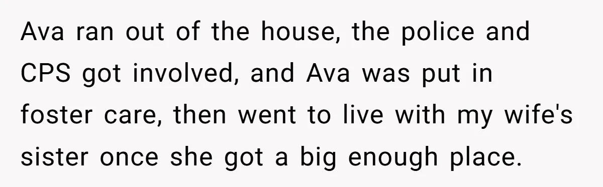 Ava ran out of the house, the police and CPS got involved, and Ava was put in foster care, then went to live with my wife's sister once she got...