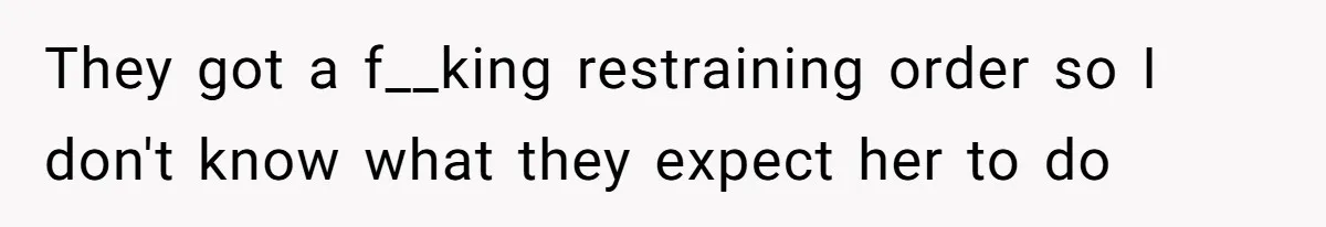 They got a f__king restraining order so I don't know what they expect her to do