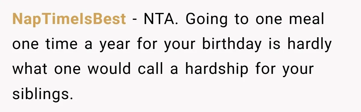 Teen Picked One Birthday Restaurant For Herself, Her Stepfamily Lost It Because Her Stepsiblings Couldn't Eat At NapTimeIsBest − NTA. Going to one meal one time a year for your birthday is hardly what one would call a hardship for your siblings.