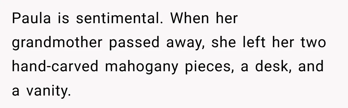 Paula is sentimental. When her grandmother passed away, she left her two hand-carved mahogany pieces, a desk, and a vanity.