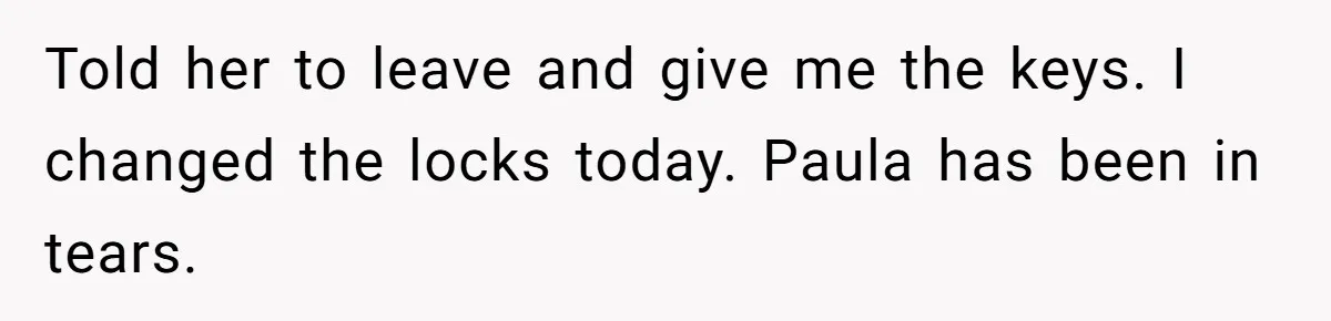 Told her to leave and give me the keys. I changed the locks today. Paula has been in tears.
