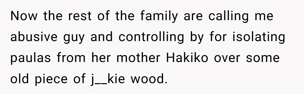 Now the rest of the family are calling me abusive guy and controlling by for isolating paulas from her mother Hakiko over some old piece of j__kie wood.