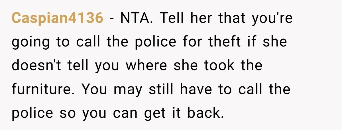Caspian4136 − NTA. Tell her that you're going to call the police for theft if she doesn't tell you where she took the furniture. You may still have to call...