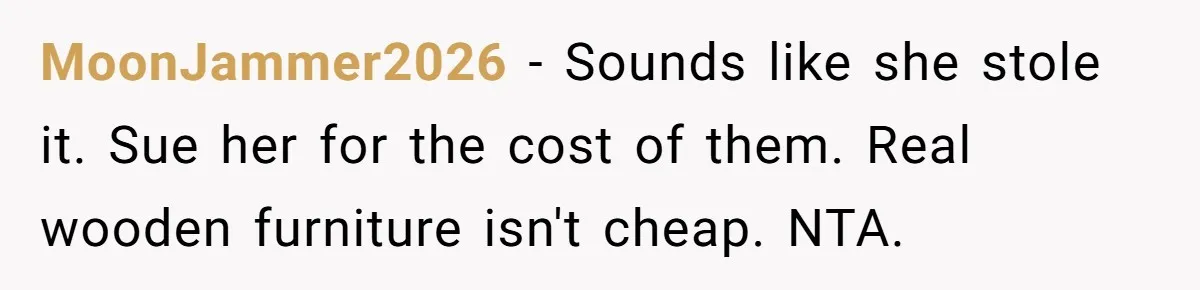 MoonJammer2026 − Sounds like she stole it. Sue her for the cost of them. Real wooden furniture isn't cheap. NTA.