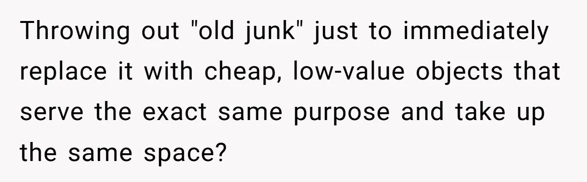 Throwing out "old junk" just to immediately replace it with cheap, low-value objects that serve the exact same purpose and take up the same space?