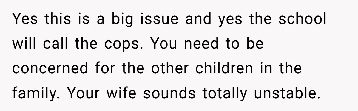 Yes this is a big issue and yes the school will call the cops. You need to be concerned for the other children in the family. Your wife sounds totally...