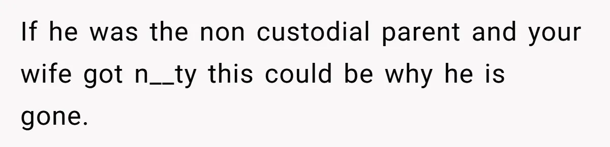 If he was the non custodial parent and your wife got n__ty this could be why he is gone.