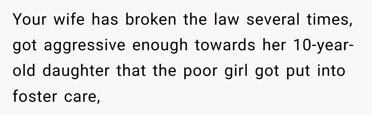 Your wife has broken the law several times, got aggressive enough towards her 10-year-old daughter that the poor girl got put into foster care,