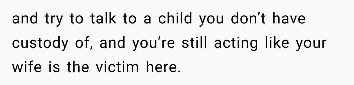 and try to talk to a child you don’t have custody of, and you’re still acting like your wife is the victim here.