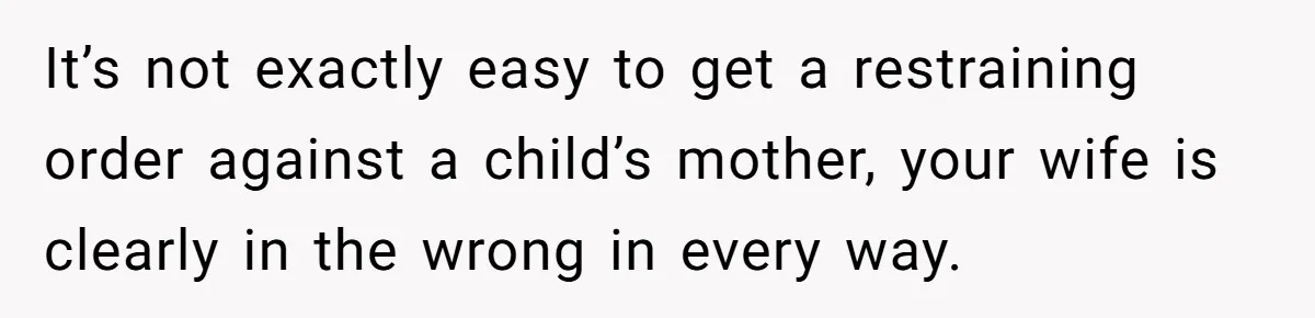 It’s not exactly easy to get a restraining order against a child’s mother, your wife is clearly in the wrong in every way.