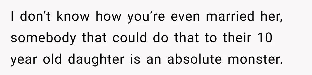 I don’t know how you’re even married her, somebody that could do that to their 10 year old daughter is an absolute monster.