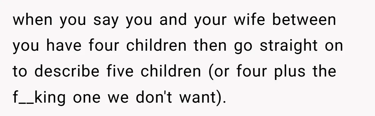 when you say you and your wife between you have four children then go straight on to describe five children (or four plus the f__king one we don't want).