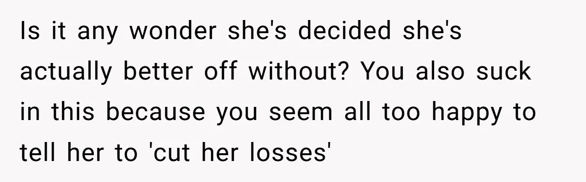 Is it any wonder she's decided she's actually better off without? You also suck in this because you seem all too happy to tell her to 'cut her losses'