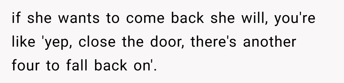 if she wants to come back she will, you're like 'yep, close the door, there's another four to fall back on'.