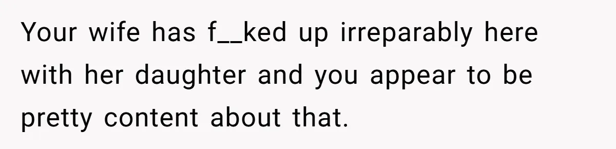 Your wife has f__ked up irreparably here with her daughter and you appear to be pretty content about that.