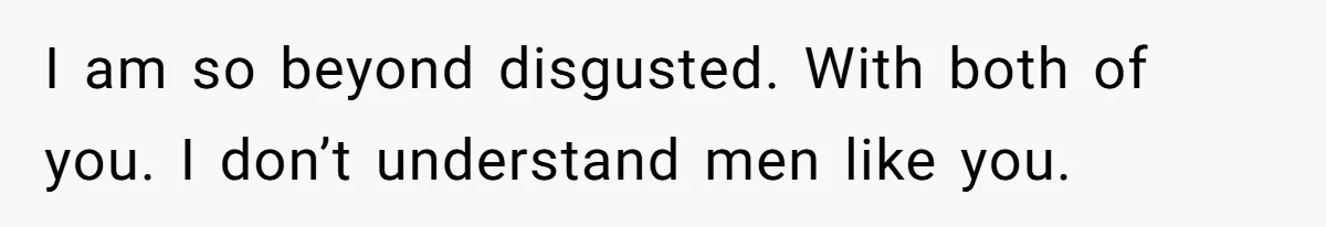 I am so beyond disgusted. With both of you. I don’t understand men like you.