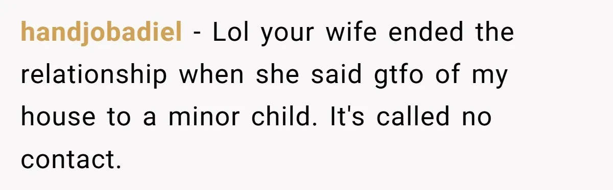 handjobadiel − Lol your wife ended the relationship when she said gtfo of my house to a minor child. It's called no contact.