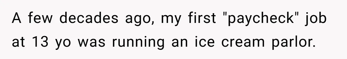 A few decades ago, my first "paycheck" job at 13 yo was running an ice cream parlor.