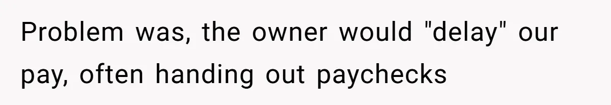 Problem was, the owner would "delay" our pay, often handing out paychecks