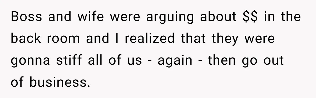 Boss and wife were arguing about $$ in the back room and I realized that they were gonna stiff all of us - again - then go out of business.