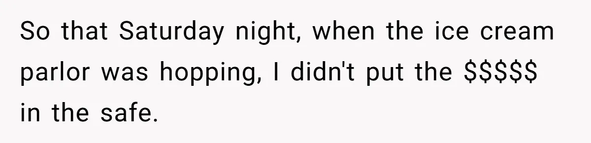 So that Saturday night, when the ice cream parlor was hopping, I didn't put the $$$$$ in the safe.