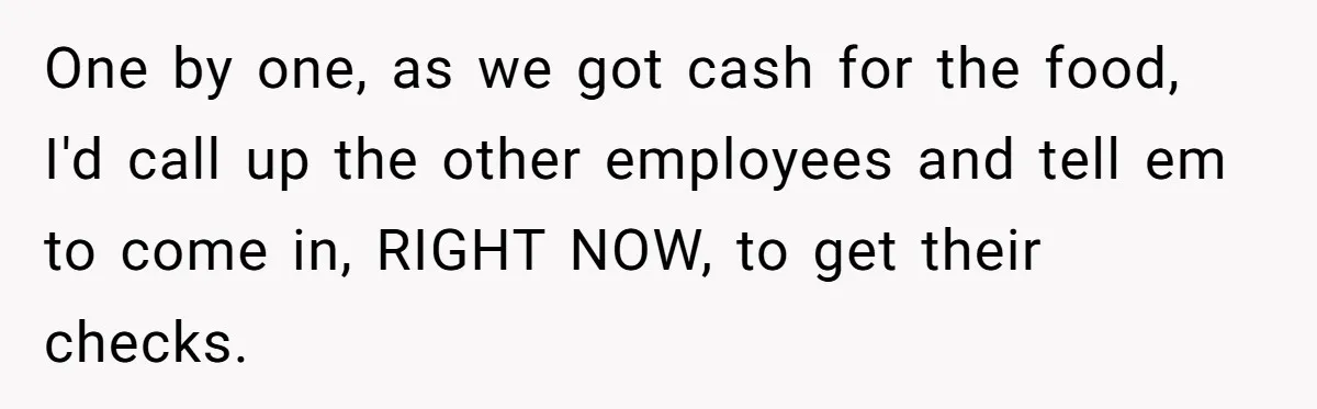 One by one, as we got cash for the food, I'd call up the other employees and tell em to come in, RIGHT NOW, to get their checks.