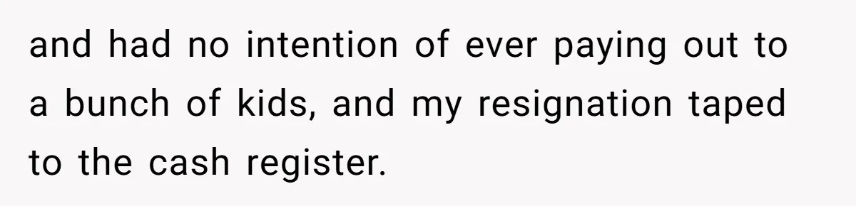 and had no intention of ever paying out to a bunch of kids, and my resignation taped to the cash register.