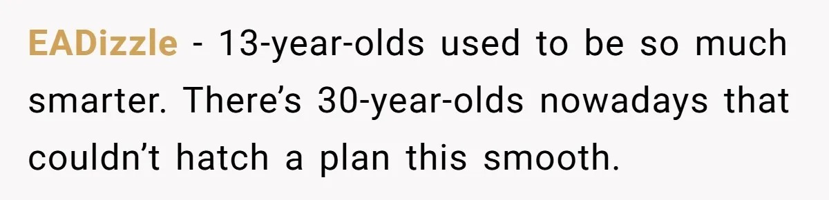 EADizzle − 13-year-olds used to be so much smarter. There’s 30-year-olds nowadays that couldn’t hatch a plan this smooth.