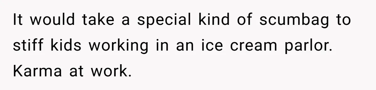 It would take a special kind of scumbag to stiff kids working in an ice cream parlor. Karma at work.