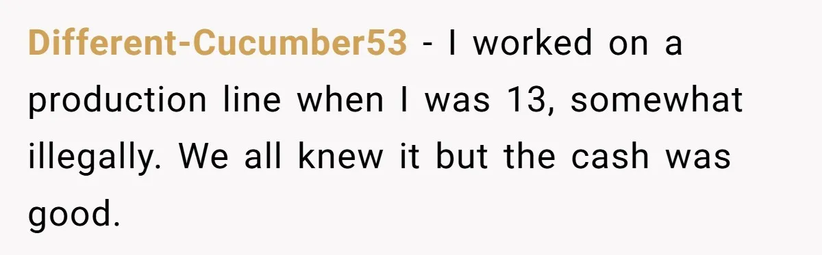 Different-Cucumber53 − I worked on a production line when I was 13, somewhat illegally. We all knew it but the cash was good.