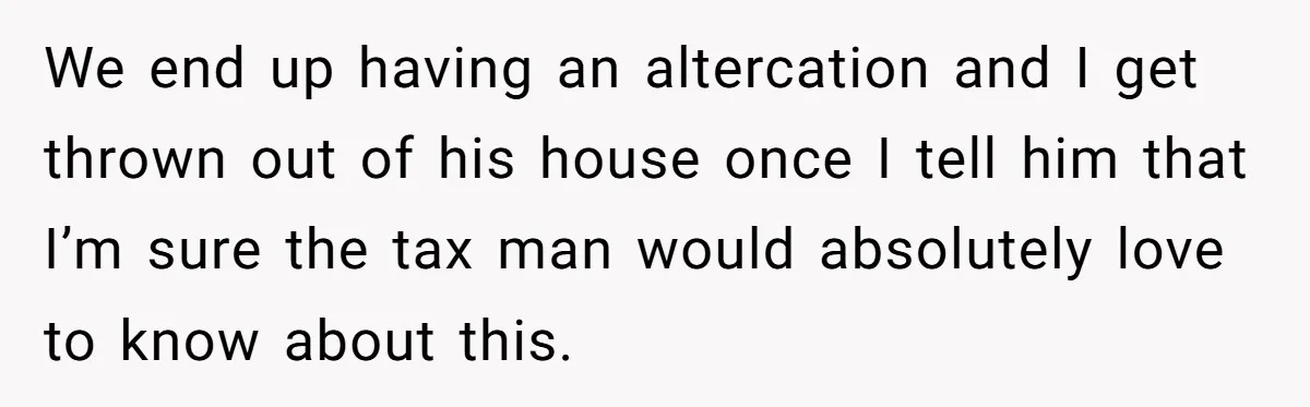 We end up having an altercation and I get thrown out of his house once I tell him that I’m sure the tax man would absolutely love to know about...