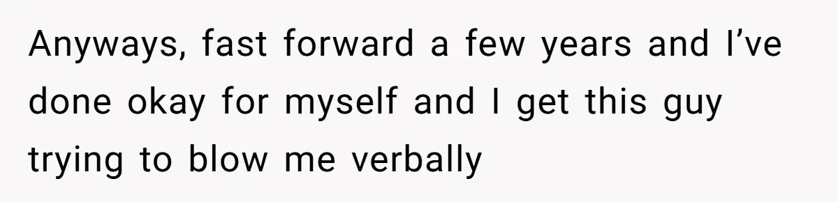 Anyways, fast forward a few years and I’ve done okay for myself and I get this guy trying to blow me verbally