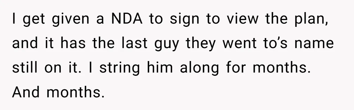 I get given a NDA to sign to view the plan, and it has the last guy they went to’s name still on it. I string him along for months....