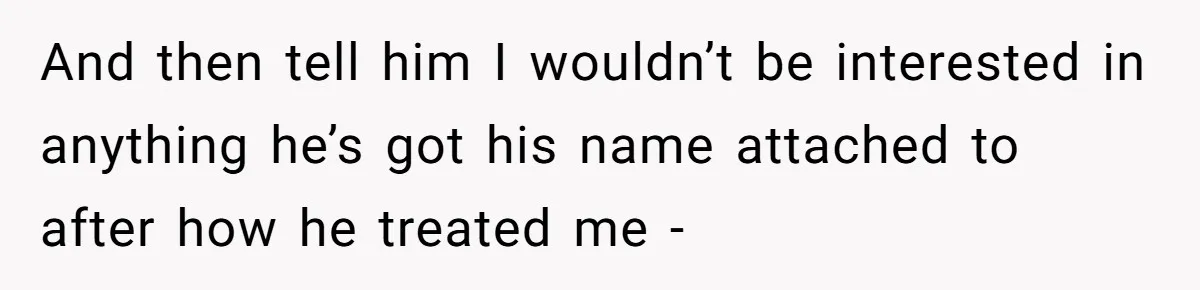 And then tell him I wouldn’t be interested in anything he’s got his name attached to after how he treated me -