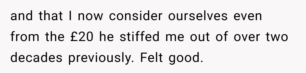 and that I now consider ourselves even from the £20 he stiffed me out of over two decades previously. Felt good.
