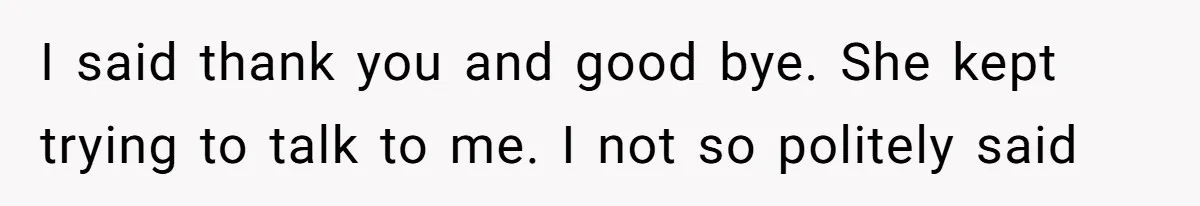 I said thank you and good bye. She kept trying to talk to me. I not so politely said