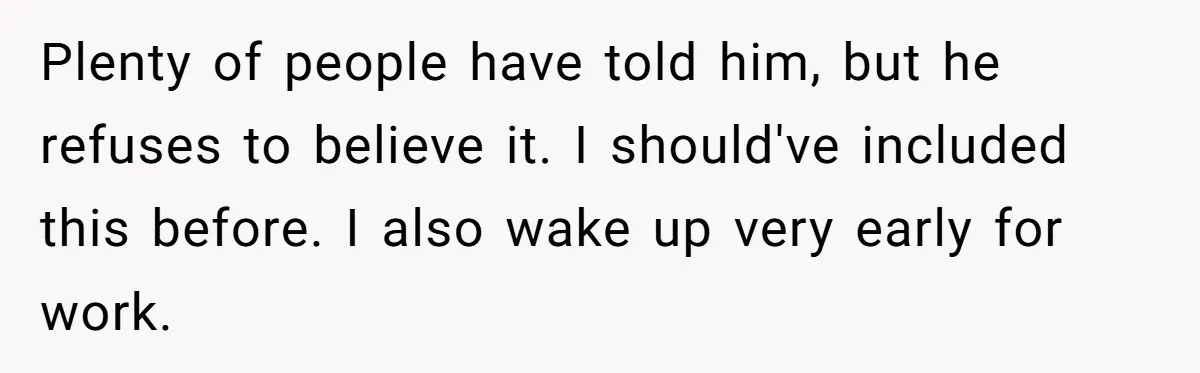 Plenty of people have told him, but he refuses to believe it. I should've included this before. I also wake up very early for work.
