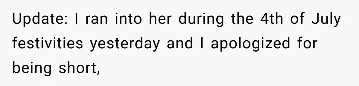 Update: I ran into her during the 4th of July festivities yesterday and I apologized for being short,