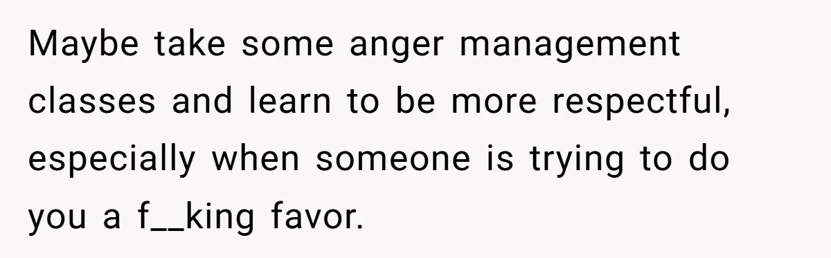 Maybe take some anger management classes and learn to be more respectful, especially when someone is trying to do you a f__king favor.