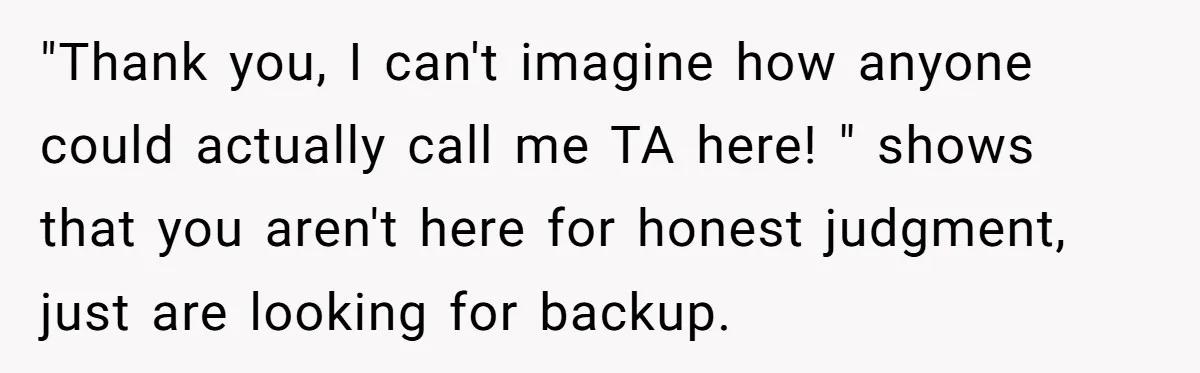 "Thank you, I can't imagine how anyone could actually call me TA here! " shows that you aren't here for honest judgment, just are looking for backup.