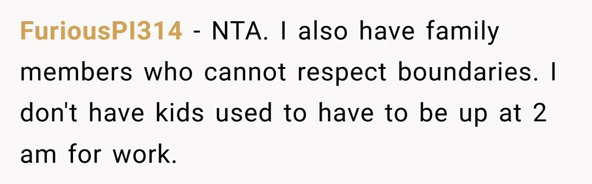 FuriousPI314 − NTA. I also have family members who cannot respect boundaries. I don't have kids used to have to be up at 2 am for work.