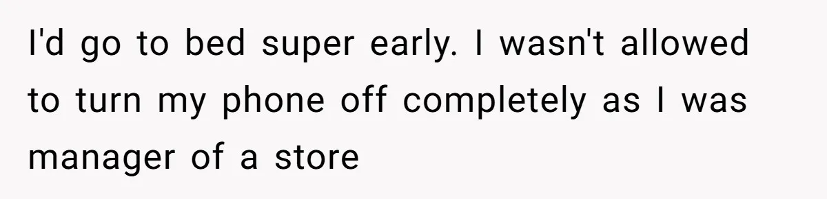 I'd go to bed super early. I wasn't allowed to turn my phone off completely as I was manager of a store