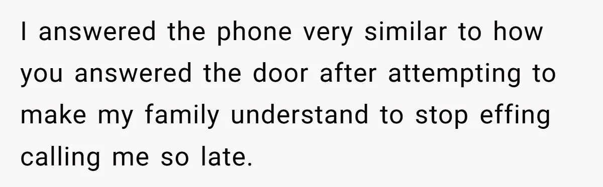 I answered the phone very similar to how you answered the door after attempting to make my family understand to stop effing calling me so late.