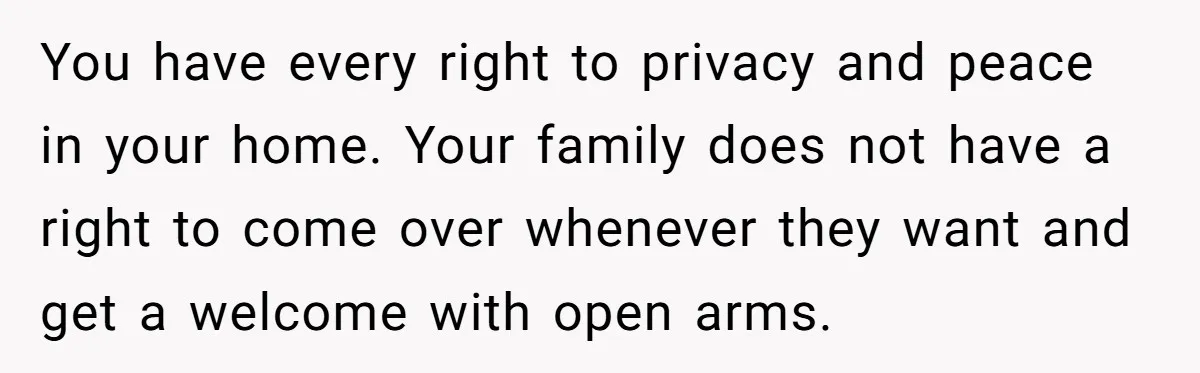 You have every right to privacy and peace in your home. Your family does not have a right to come over whenever they want and get a welcome with open...