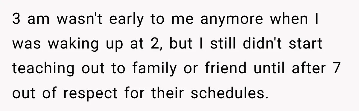 3 am wasn't early to me anymore when I was waking up at 2, but I still didn't start teaching out to family or friend until after 7 out of...