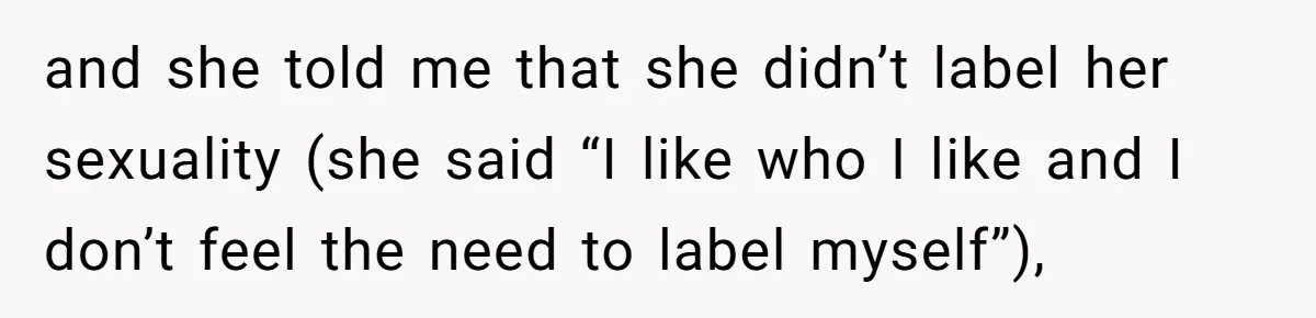 Mom Chooses Between Loyal Daughter And Furious Extended Family Over Secret Relationship and she told me that she didn’t label her sexuality (she said “I like who I like and I don’t feel the need to label myself”),
