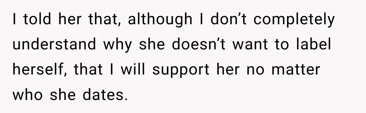 Mom Chooses Between Loyal Daughter And Furious Extended Family Over Secret Relationship I told her that, although I don’t completely understand why she doesn’t want to label herself, that I will support her no matter who she dates.