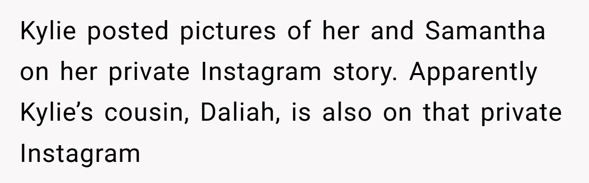 Mom Chooses Between Loyal Daughter And Furious Extended Family Over Secret Relationship Kylie posted pictures of her and Samantha on her private Instagram story. Apparently Kylie’s cousin, Daliah, is also on that private Instagram